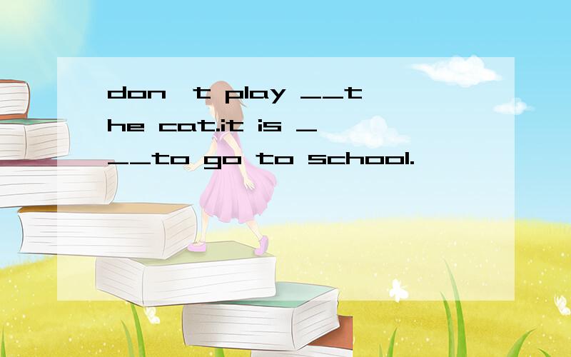 don't play __the cat.it is ___to go to school.