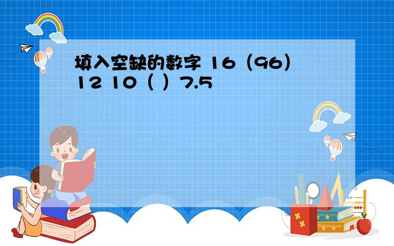 填入空缺的数字 16（96）12 10（ ）7.5