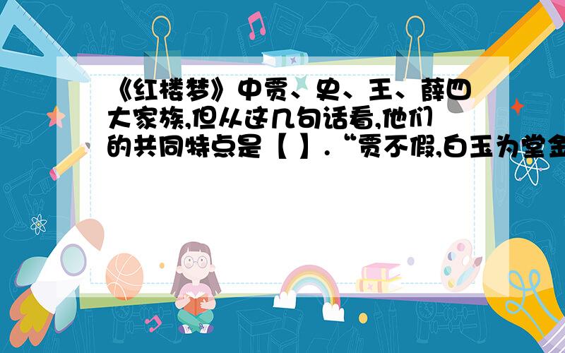 《红楼梦》中贾、史、王、薛四大家族,但从这几句话看,他们的共同特点是【 】.“贾不假,白玉为堂金作马；阿房宫,三百里,住不下金陵一个史；东海缺少白玉床,龙王来请金陵王；丰年好大