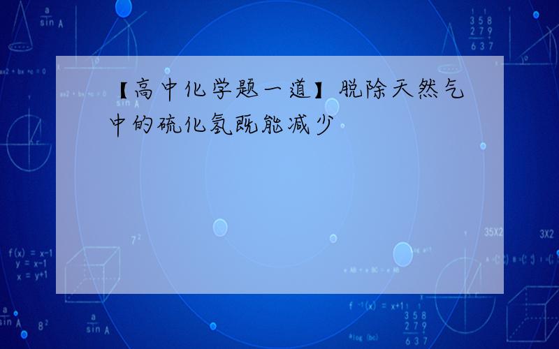 【高中化学题一道】脱除天然气中的硫化氢既能减少