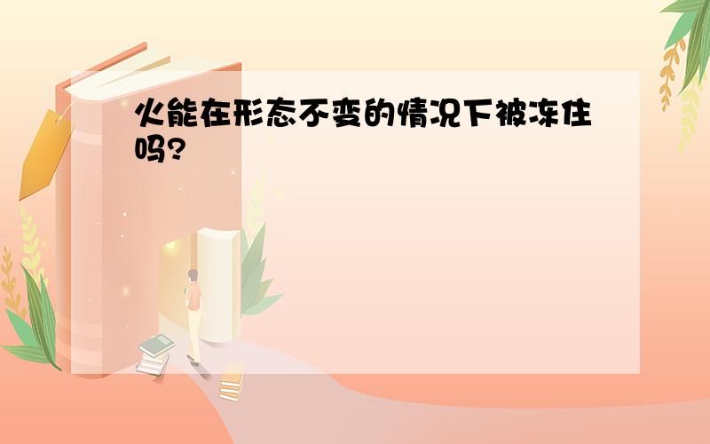 火能在形态不变的情况下被冻住吗?