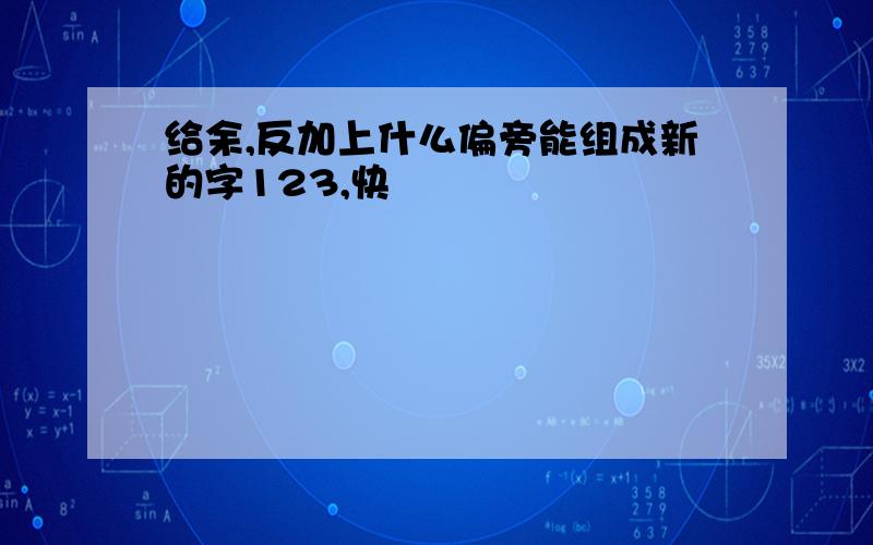 给余,反加上什么偏旁能组成新的字123,快