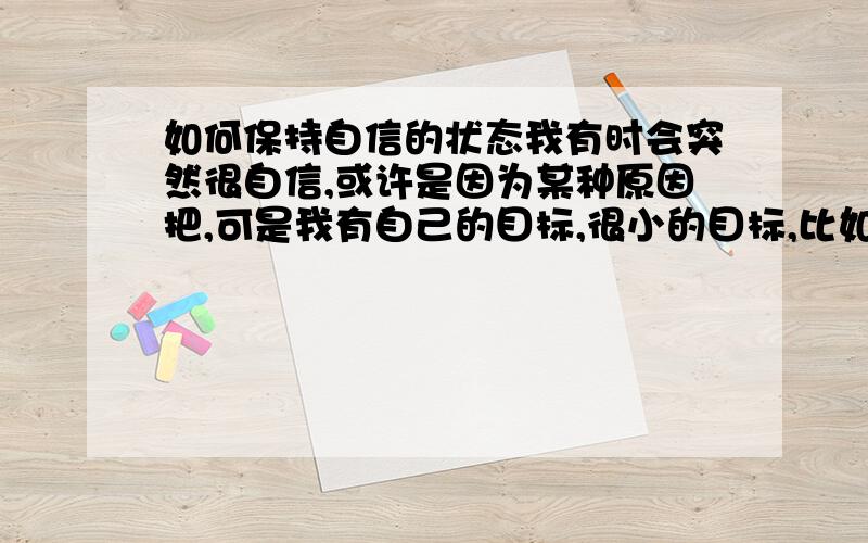 如何保持自信的状态我有时会突然很自信,或许是因为某种原因把,可是我有自己的目标,很小的目标,比如想在下一个体育课上和别的男生一起打篮球,当我很自信的时候觉得这很容易,但是情况