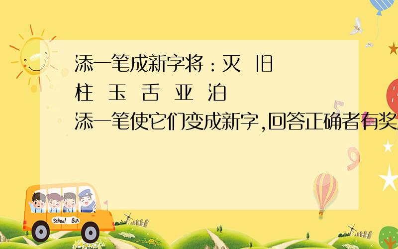 添一笔成新字将：灭  旧  柱  玉  舌  亚  泊 添一笔使它们变成新字,回答正确者有奖励分.