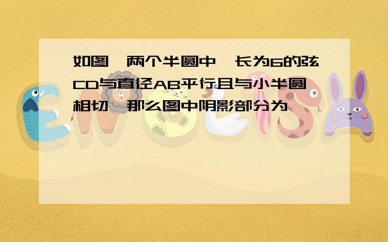 如图,两个半圆中,长为6的弦CD与直径AB平行且与小半圆相切,那么图中阴影部分为