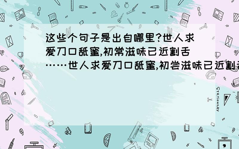 这些个句子是出自哪里?世人求爱刀口舐蜜,初常滋味已近割舌……世人求爱刀口舐蜜,初尝滋味已近割舌,所得甚小所失甚大世人得爱如入火宅,烦恼自生清凉不再,其步亦艰其退亦难我也知道是