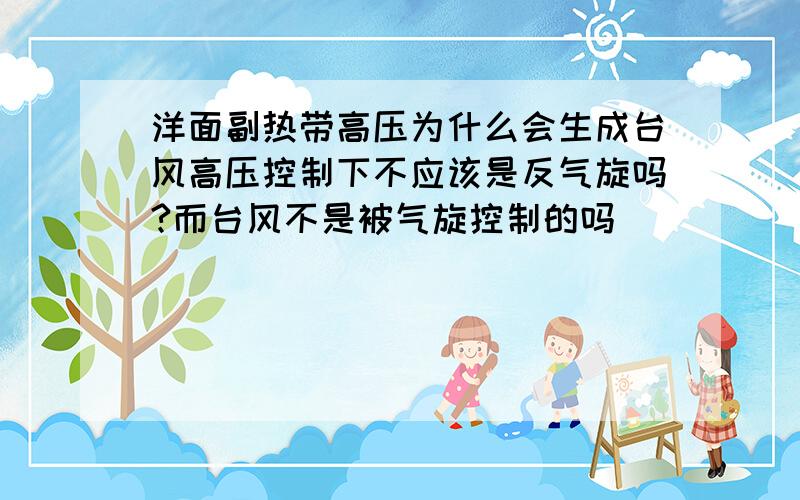 洋面副热带高压为什么会生成台风高压控制下不应该是反气旋吗?而台风不是被气旋控制的吗