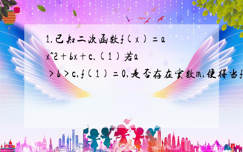 1.已知二次函数f(x)=ax^2+bx+c.(1)若a>b>c,f(1)=0,是否存在实数m,使得当f(m)=-a成立时,f(m+3)为正数?若存在,证明你的结论;若不存在,说明理由.(2)若x1＜x2,f(x1)≠f(x2),且方程f(x)=1/2[f(x1)+f(x2)]有两个不同的实