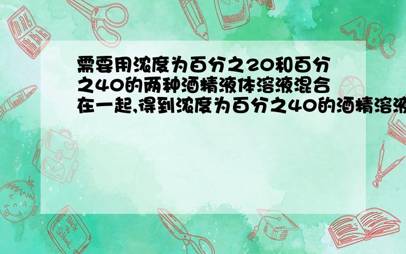 需要用浓度为百分之20和百分之40的两种酒精液体溶液混合在一起,得到浓度为百分之40的酒精溶液80升.求原来每种酒精溶液各用多少升需要用浓度为百分之20和百分之45的两种酒精液体溶液混