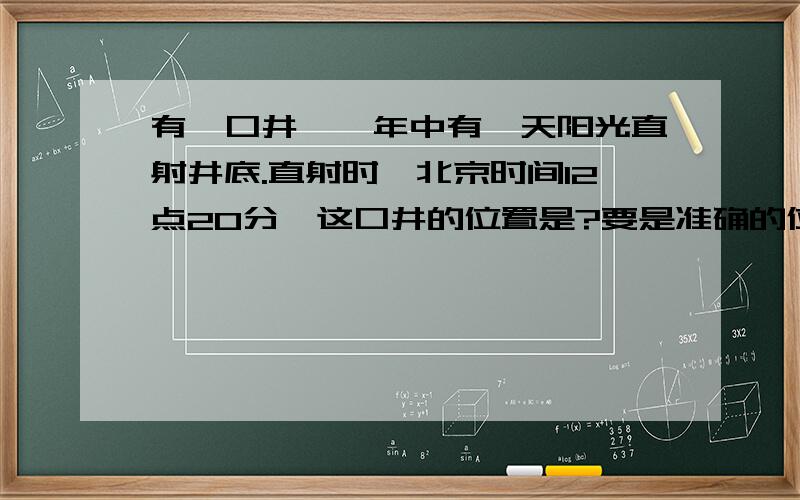 有一口井,一年中有一天阳光直射井底.直射时,北京时间12点20分,这口井的位置是?要是准确的位置.谢啦