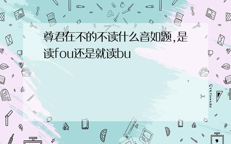 尊君在不的不读什么音如题,是读fou还是就读bu