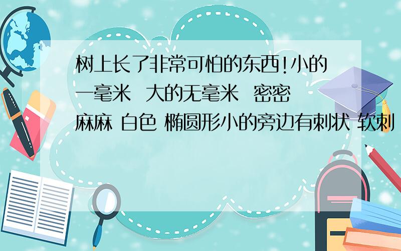 树上长了非常可怕的东西!小的一毫米  大的无毫米  密密麻麻 白色 椭圆形小的旁边有刺状 软刺 有点像海参那种 但是很小 大的是蘑菇状 地下有吸盘 吸附在树枝树叶上 地下吸盘肉色 用手压