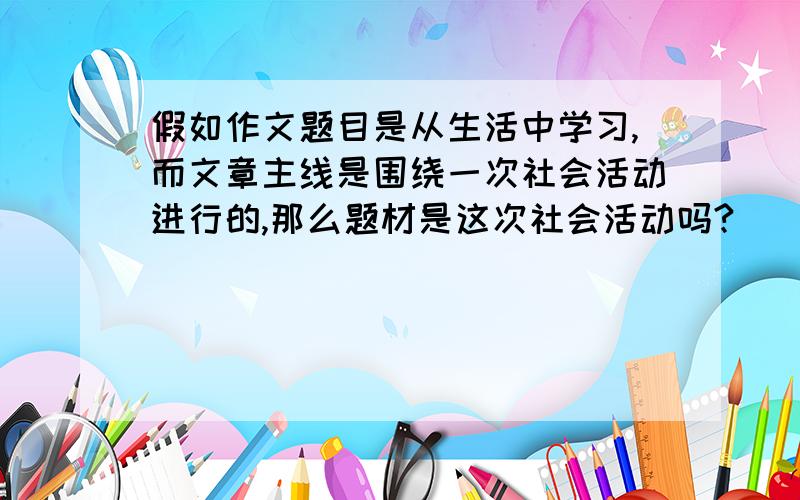 假如作文题目是从生活中学习,而文章主线是围绕一次社会活动进行的,那么题材是这次社会活动吗?