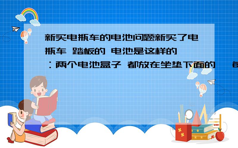 新买电瓶车的电池问题新买了电瓶车 踏板的 电池是这样的 ：两个电池盒子 都放在坐垫下面的 ,每个电池盒子有接口 ,然后有一个一接二的线,两个头连接两个电池盒子,一个头连接车子.现在