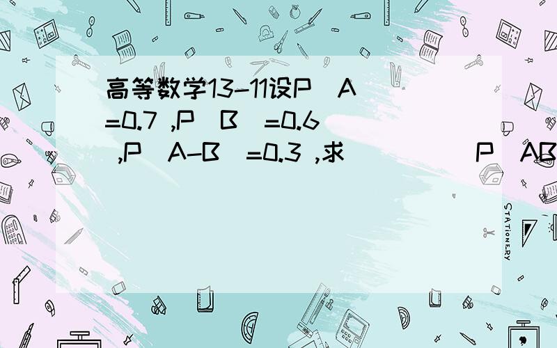 高等数学13-11设P(A)=0.7 ,P(B)=0.6 ,P(A-B)=0.3 ,求__ _ _P(AB) ,P(A U B) ,P(A B ) .用什么公式解的啊?答案分别是:0.6 ,0.9 ,0.1其中P(AB) ,中的AB上边有