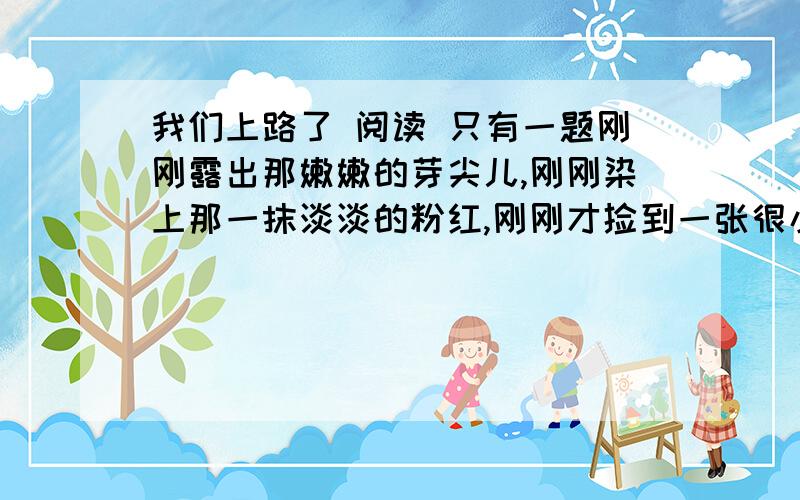 我们上路了 阅读 只有一题刚刚露出那嫩嫩的芽尖儿,刚刚染上那一抹淡淡的粉红,刚刚才捡到一张很小的邮票,贴上那只很大很大的信封.风刚从那林子里走出来,扛一面很艳的旗子抖着威风,不