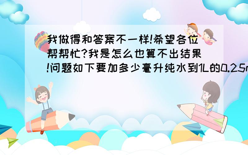 我做得和答案不一样!希望各位帮帮忙?我是怎么也算不出结果!问题如下要加多少毫升纯水到1L的0.25mol/L Hcl溶液中,才能使稀释后的Hcl标准溶液对CaCo3 的滴定度T hcl/caco3=0.01001g/ml