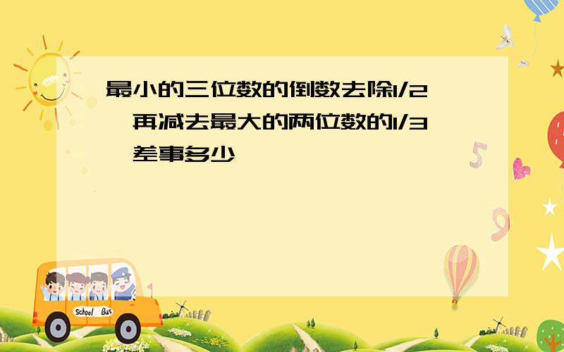 最小的三位数的倒数去除1/2,再减去最大的两位数的1/3,差事多少