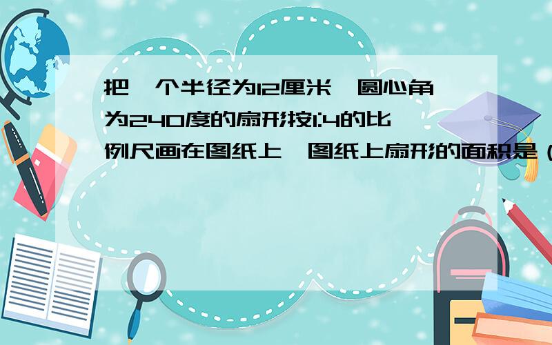 把一个半径为12厘米、圆心角为240度的扇形按1:4的比例尺画在图纸上,图纸上扇形的面积是（）平方厘米