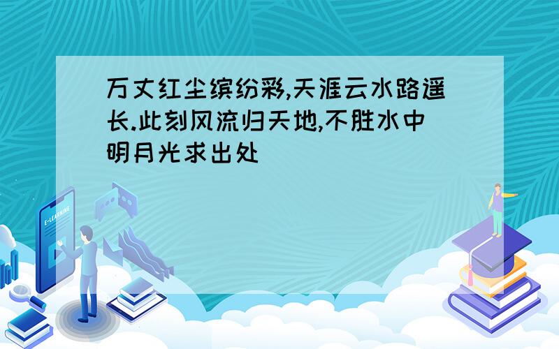 万丈红尘缤纷彩,天涯云水路遥长.此刻风流归天地,不胜水中明月光求出处