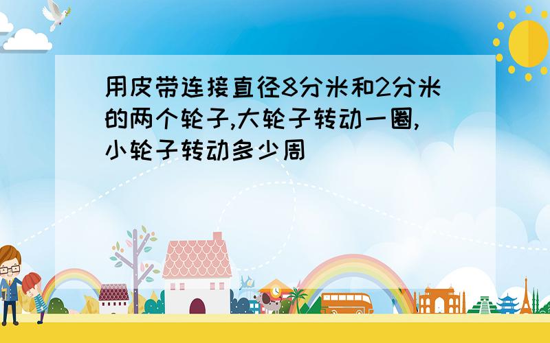 用皮带连接直径8分米和2分米的两个轮子,大轮子转动一圈,小轮子转动多少周