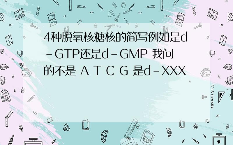 4种脱氧核糖核的简写例如是d-GTP还是d-GMP 我问的不是 A T C G 是d-XXX