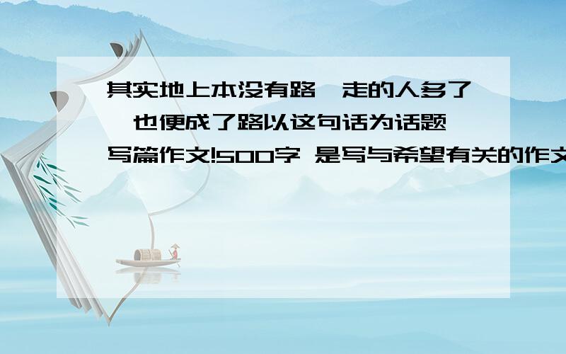 其实地上本没有路,走的人多了,也便成了路以这句话为话题,写篇作文!500字 是写与希望有关的作文