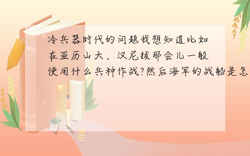 冷兵器时代的问题我想知道比如在亚历山大、汉尼拔那会儿一般使用什么兵种作战?然后海军的战船是怎么一回事,是怎样攻击——箭射或撞击?一般说来,历史上强悍的帝国最多能有多少兵力?