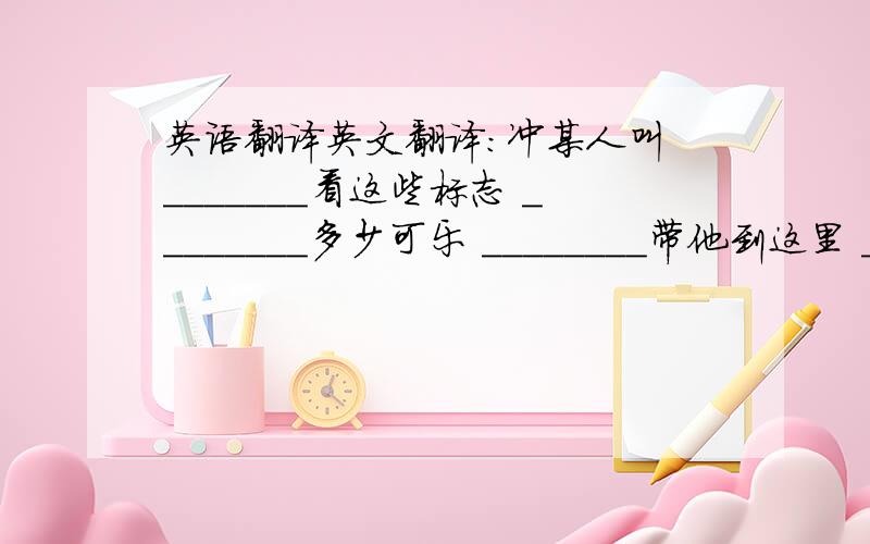 英语翻译英文翻译：冲某人叫 _______看这些标志 ________多少可乐 ________带他到这里 _________