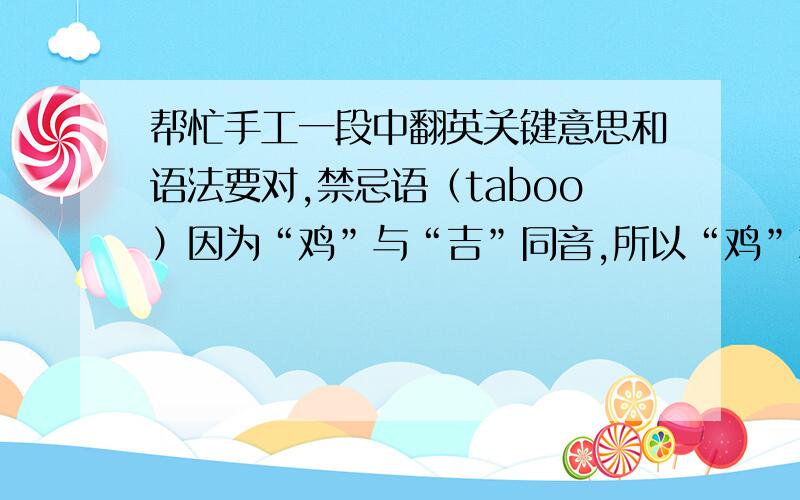 帮忙手工一段中翻英关键意思和语法要对,禁忌语（taboo）因为“鸡”与“吉”同音,所以“鸡”就用来作为吉祥的动物用于各种喜事上,在英语中有不少关于“鸡”的俗语,象“chicken” 是胆小