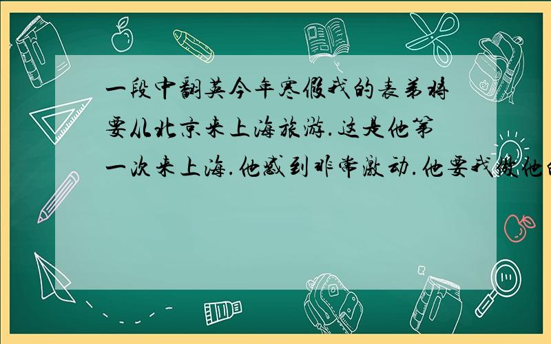 一段中翻英今年寒假我的表弟将要从北京来上海旅游.这是他第一次来上海.他感到非常激动.他要我做他的向导.我很乐意带他参观游览上海的名胜.我还要带他去品尝上海的小吃.他打算在这儿