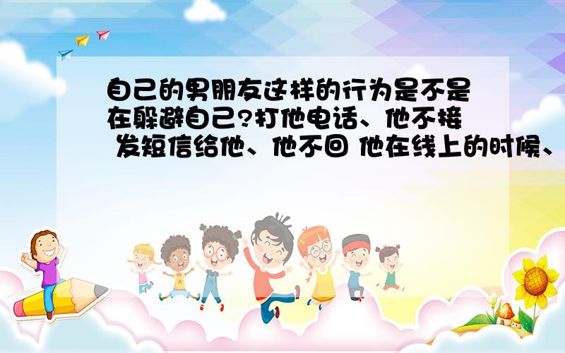 自己的男朋友这样的行为是不是在躲避自己?打他电话、他不接 发短信给他、他不回 他在线上的时候、发话给他他不理、这个星期突然变得对我爱理不理的、去找他、他还把我推开、平时就