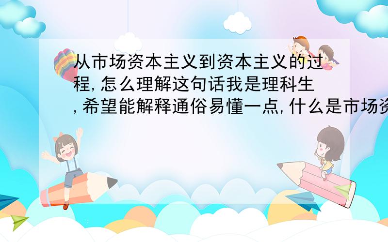 从市场资本主义到资本主义的过程,怎么理解这句话我是理科生,希望能解释通俗易懂一点,什么是市场资本主义,什么又是资本主义,两者的区别那些.