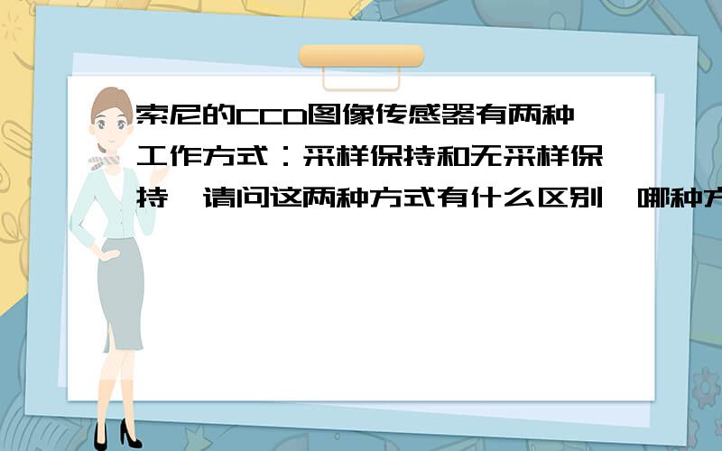 索尼的CCD图像传感器有两种工作方式：采样保持和无采样保持,请问这两种方式有什么区别,哪种方式噪声小?用来采集光谱信号的话哪种方式比较合适,还需要再加相关双采样电路吗?CCD的型号