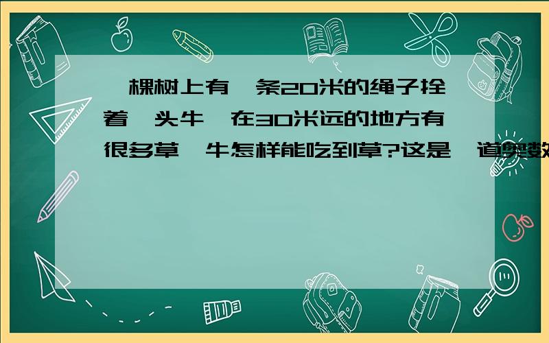 一棵树上有一条20米的绳子拴着一头牛,在30米远的地方有很多草,牛怎样能吃到草?这是一道奥数题不是脑筋急转弯