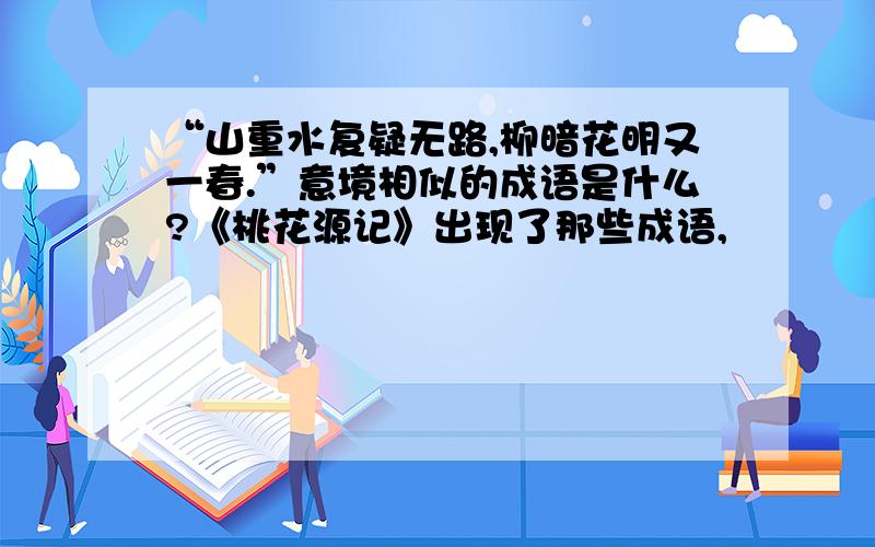 “山重水复疑无路,柳暗花明又一春.”意境相似的成语是什么?《桃花源记》出现了那些成语,