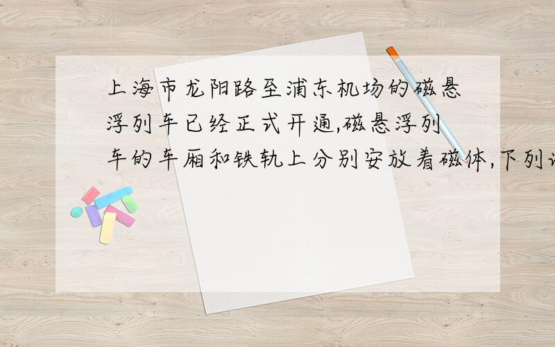 上海市龙阳路至浦东机场的磁悬浮列车已经正式开通,磁悬浮列车的车厢和铁轨上分别安放着磁体,下列说法错误的是（           )A：磁悬浮列车用的磁体是电磁体B：磁悬浮列车用的磁体是人造