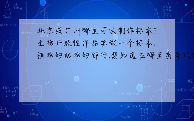 北京或广州哪里可以制作标本?生物开放性作品要做一个标本,植物的动物的都行,想知道在哪里有专门现场教做标本的,最好要现场做了能带走的...要漂亮的，能拿高分的...女孩子都是比较挑剔