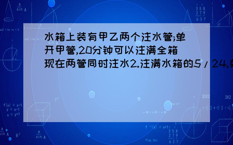 水箱上装有甲乙两个注水管;单开甲管,20分钟可以注满全箱现在两管同时注水2.注满水箱的5/24,如果单开乙管,需多少分钟