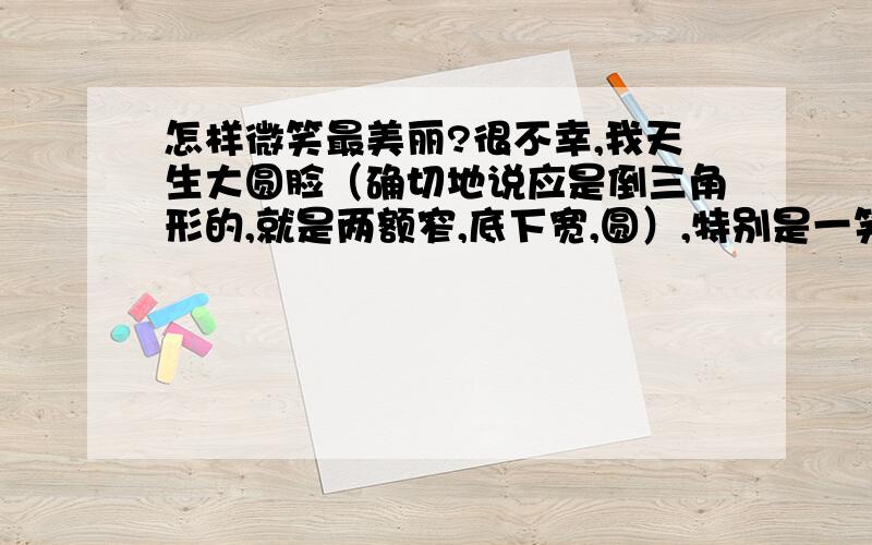 怎样微笑最美丽?很不幸,我天生大圆脸（确切地说应是倒三角形的,就是两额窄,底下宽,圆）,特别是一笑起来,两个脸蛋的肉肉全堆积起来,更加臃憨难看~因此,从小我一直深陷在自卑的泥潭里无