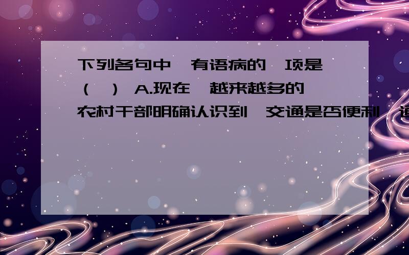 下列各句中,有语病的一项是 （ ） A.现在,越来越多的农村干部明确认识到,交通是否便利,通下列各句中,有语病的一项是 （ ）A.现在,越来越多的农村干部明确认识到,交通是否便利,通讯是否