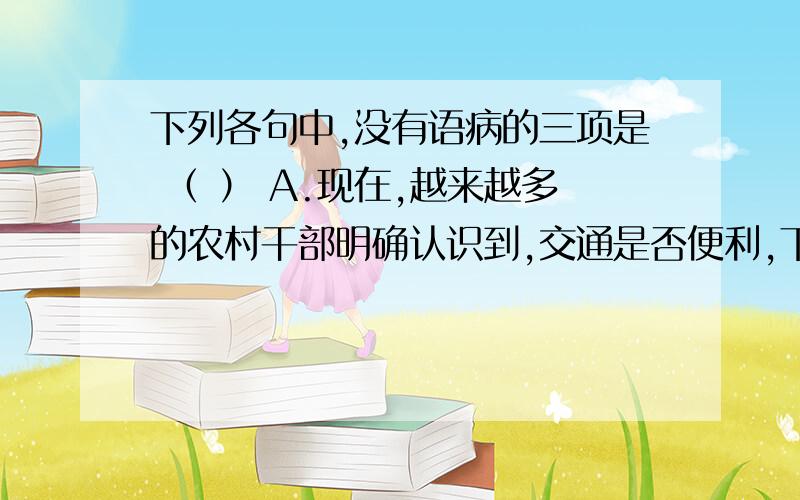 下列各句中,没有语病的三项是 （ ） A.现在,越来越多的农村干部明确认识到,交通是否便利,下列各句中,没有语病的三项是 （ ）A.现在,越来越多的农村干部明确认识到,交通是否便利,通讯是