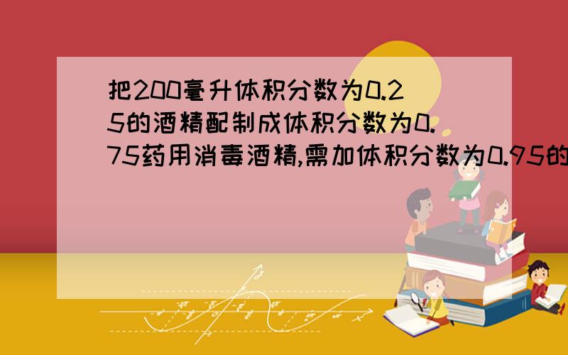 把200毫升体积分数为0.25的酒精配制成体积分数为0.75药用消毒酒精,需加体积分数为0.95的酒精体积是