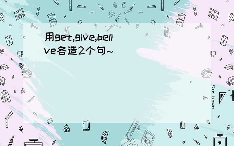 用get,give,belive各造2个句~