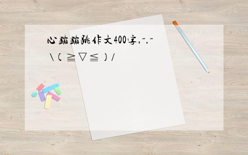 心蹦蹦跳作文400字,-.- \(≧▽≦)/