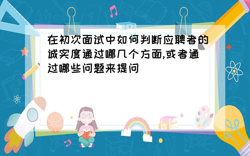 在初次面试中如何判断应聘者的诚实度通过哪几个方面,或者通过哪些问题来提问