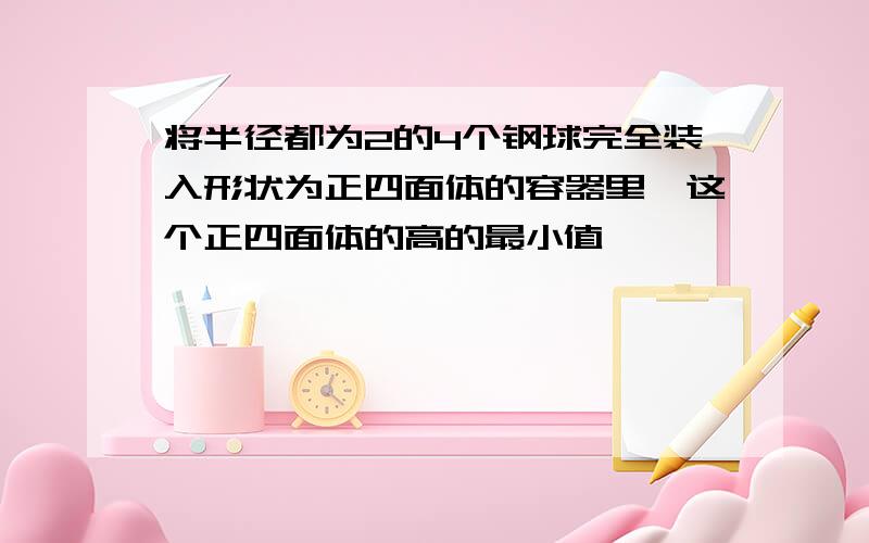 将半径都为2的4个钢球完全装入形状为正四面体的容器里,这个正四面体的高的最小值