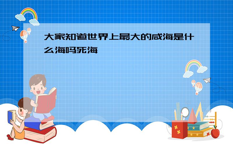 大家知道世界上最大的咸海是什么海吗死海