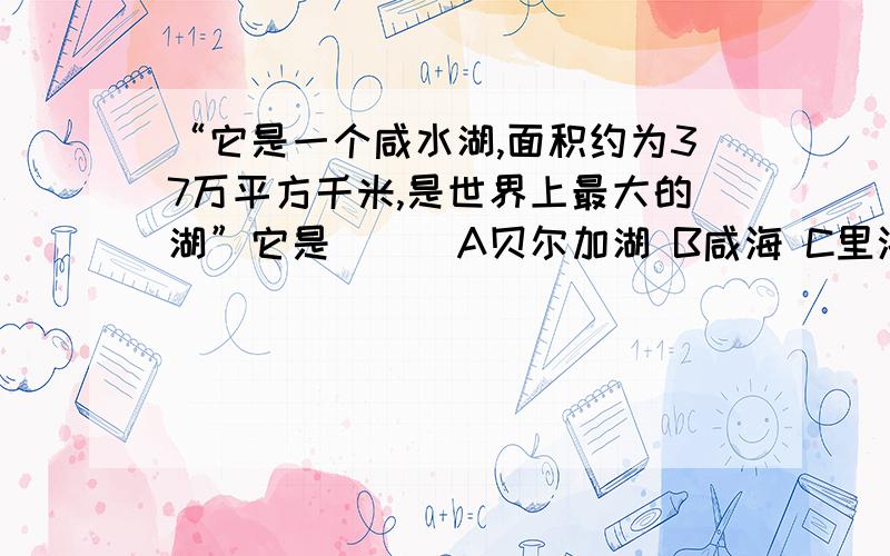 “它是一个咸水湖,面积约为37万平方千米,是世界上最大的湖”它是（ ） A贝尔加湖 B咸海 C里海 D鄱阳湖