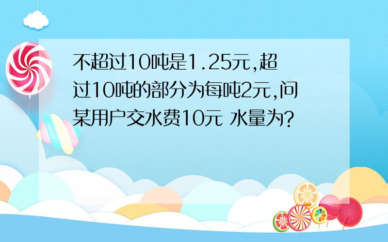 不超过10吨是1.25元,超过10吨的部分为每吨2元,问某用户交水费10元 水量为?